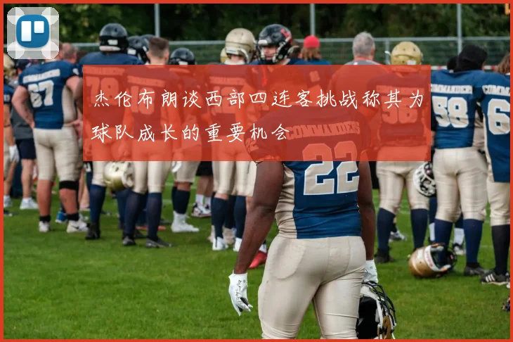 杰伦布朗谈西部四连客挑战称其为球队成长的重要机会