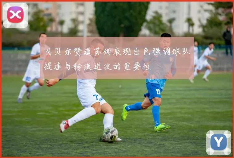 戈贝尔赞道苏姆表现出色强调球队提速与转换进攻的重要性