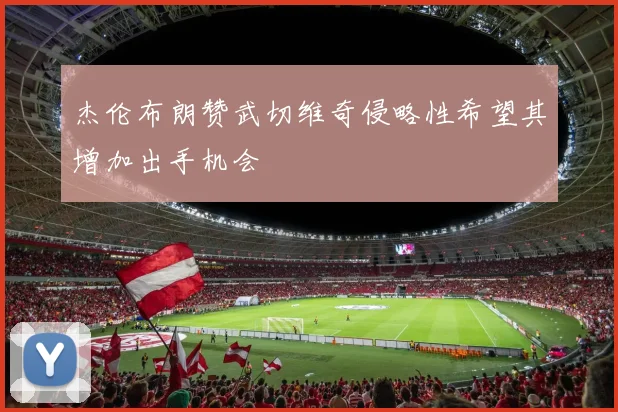 杰伦布朗赞武切维奇侵略性希望其增加出手机会