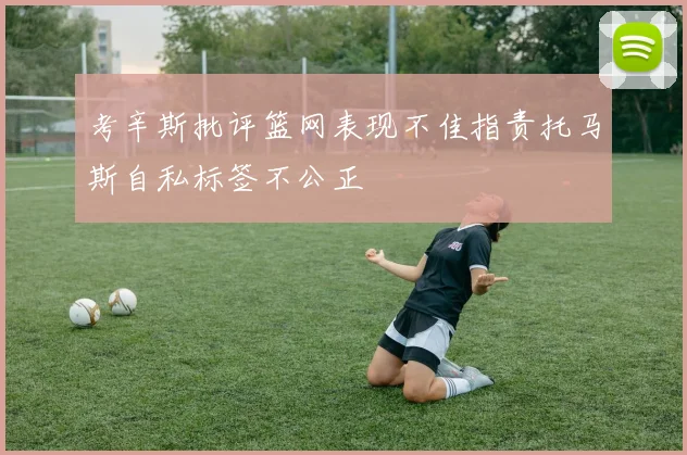 考辛斯批评篮网表现不佳指责托马斯自私标签不公正