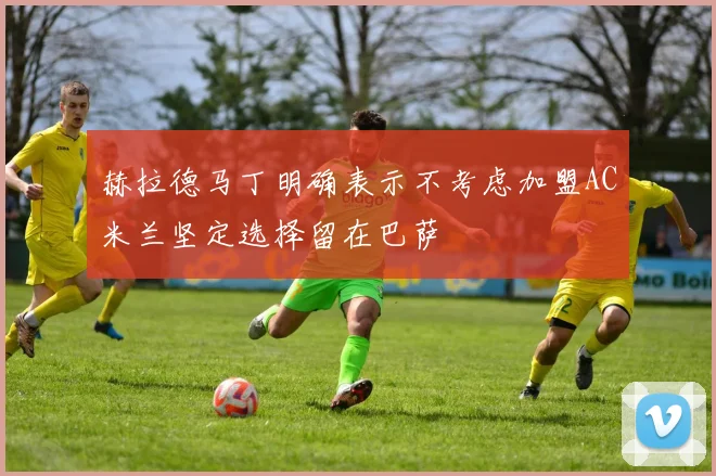 赫拉德马丁明确表示不考虑加盟AC米兰坚定选择留在巴萨