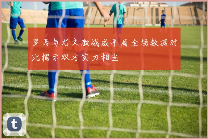 罗马与尤文激战成平局全场数据对比揭示双方实力相当