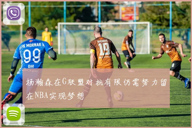 杨瀚森在G联盟对抗有限仍需努力留在NBA实现梦想