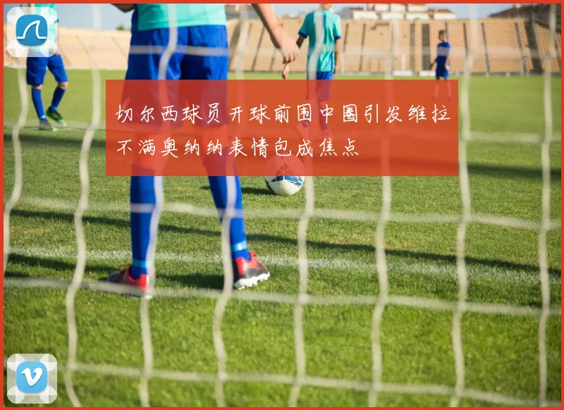 切尔西球员开球前围中圈引发维拉不满奥纳纳表情包成焦点