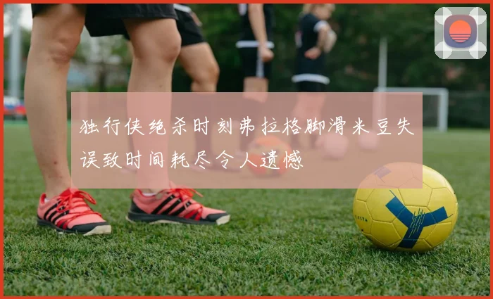 独行侠绝杀时刻弗拉格脚滑米豆失误致时间耗尽令人遗憾