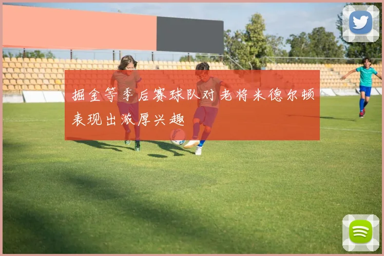 掘金等季后赛球队对老将米德尔顿表现出浓厚兴趣