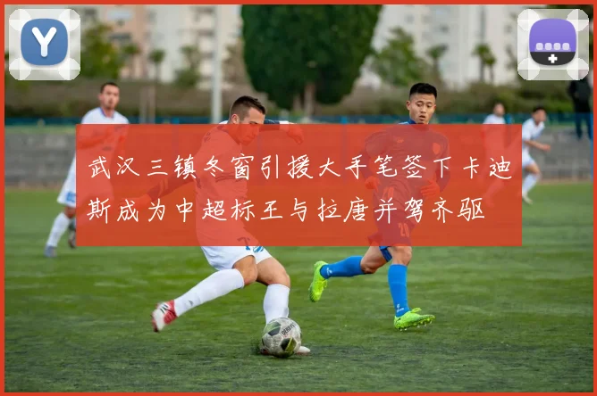 武汉三镇冬窗引援大手笔签下卡迪斯成为中超标王与拉唐并驾齐驱