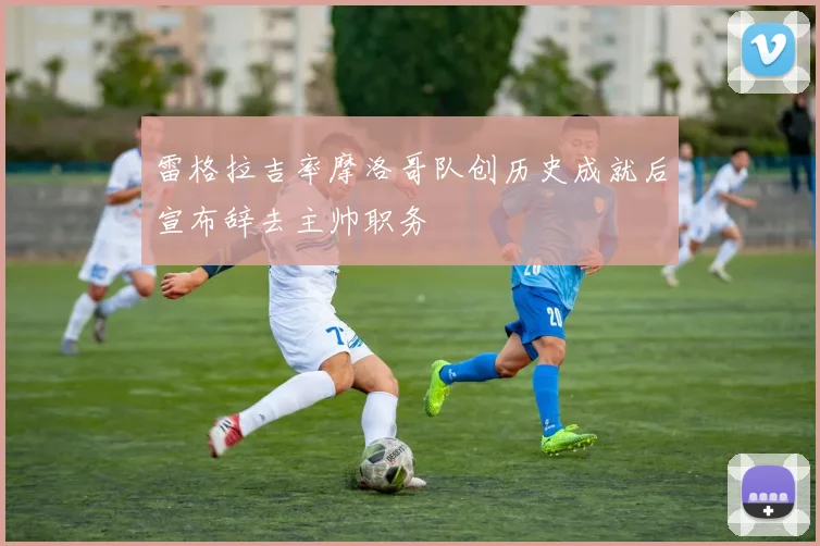 雷格拉吉率摩洛哥队创历史成就后宣布辞去主帅职务