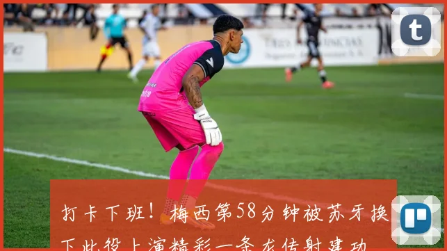 打卡下班！梅西第58分钟被苏牙换下此役上演精彩一条龙传射建功