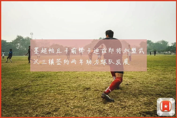 墨超帕丘卡前锋卡迪兹即将加盟武汉三镇签约两年助力球队发展