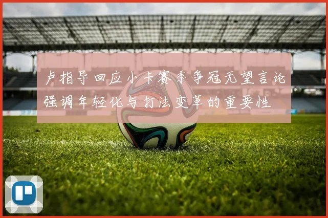 卢指导回应小卡赛季争冠无望言论强调年轻化与打法变革的重要性