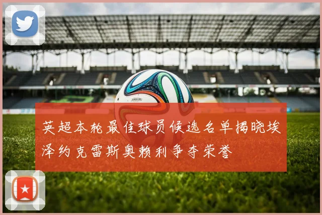 英超本轮最佳球员候选名单揭晓埃泽约克雷斯奥赖利争夺荣誉