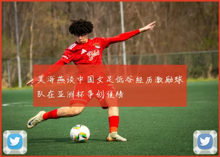 吴海燕谈中国女足低谷经历激励球队在亚洲杯争创佳绩