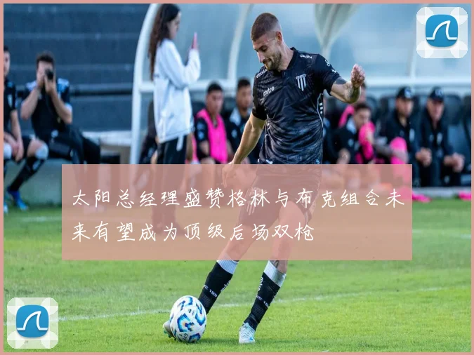 太阳总经理盛赞格林与布克组合未来有望成为顶级后场双枪