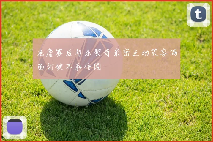 老詹赛后与东契奇亲密互动笑容满面打破不和传闻