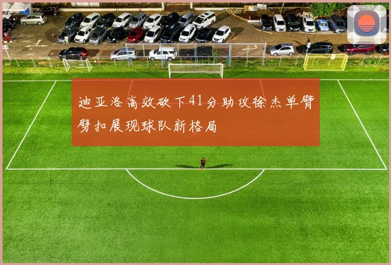 迪亚洛高效砍下41分助攻徐杰单臂劈扣展现球队新格局