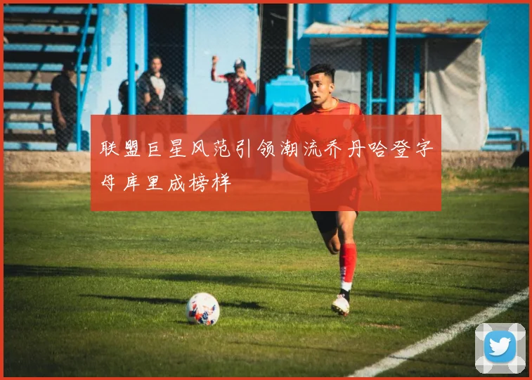 联盟巨星风范引领潮流乔丹哈登字母库里成榜样
