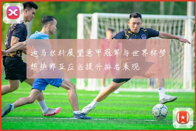 迪马尔科展望意甲冠军与世界杯梦想热那亚应当提升排名表现