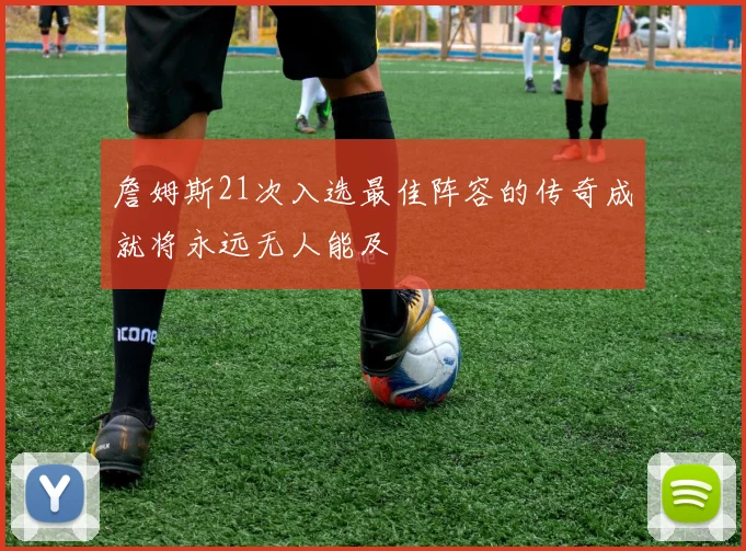 詹姆斯21次入选最佳阵容的传奇成就将永远无人能及