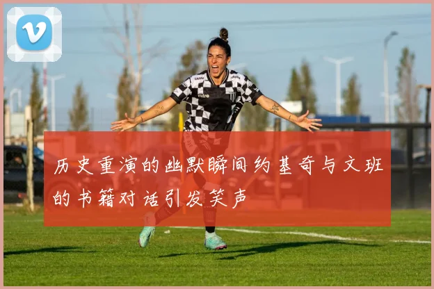 历史重演的幽默瞬间约基奇与文班的书籍对话引发笑声