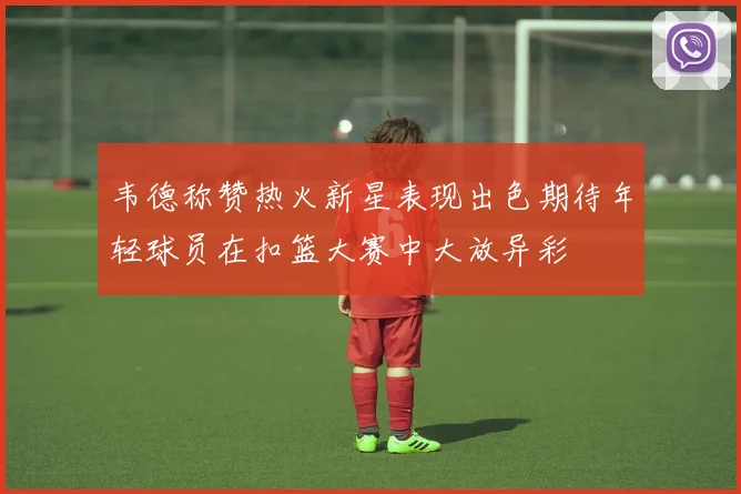 韦德称赞热火新星表现出色期待年轻球员在扣篮大赛中大放异彩