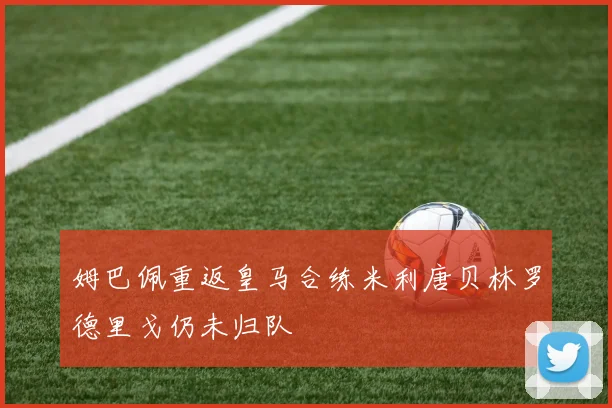 姆巴佩重返皇马合练米利唐贝林罗德里戈仍未归队