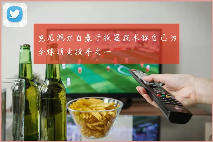 克尼佩尔自豪于投篮技术称自己为全球顶尖投手之一