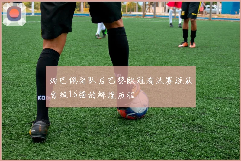 姆巴佩离队后巴黎欧冠淘汰赛连获晋级16强的辉煌历程