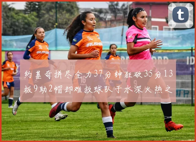 约基奇拼尽全力37分钟狂砍35分13板9助2帽却难救球队于水深火热之中