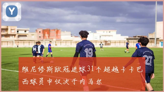 维尼修斯欧冠进球31个超越卡卡巴西球员中仅次于内马尔