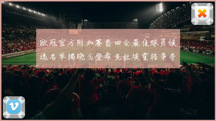 欧冠官方附加赛首回合最佳球员候选名单揭晓戈登希克杜埃霍格争夺荣誉