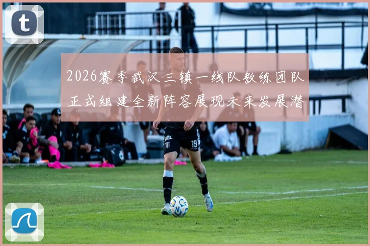 2026赛季武汉三镇一线队教练团队正式组建全新阵容展现未来发展潜力