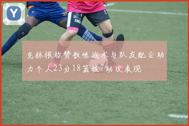 克林根称赞教练战术与队友配合助力个人23分18篮板7助攻表现