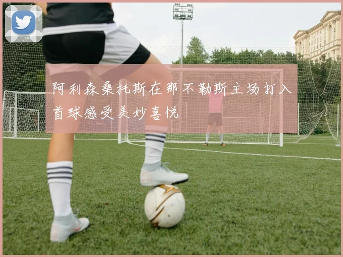 阿利森桑托斯在那不勒斯主场打入首球感受美妙喜悦